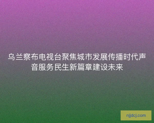 乌兰察布电视台聚焦城市发展传播时代声音服务民生新篇章建设未来