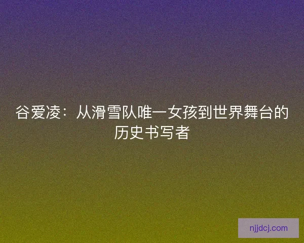 谷爱凌：从滑雪队唯一女孩到世界舞台的历史书写者