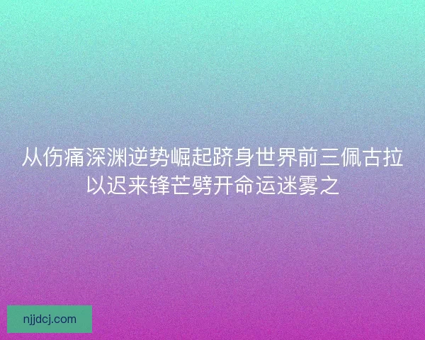 从伤痛深渊逆势崛起跻身世界前三佩古拉以迟来锋芒劈开命运迷雾之