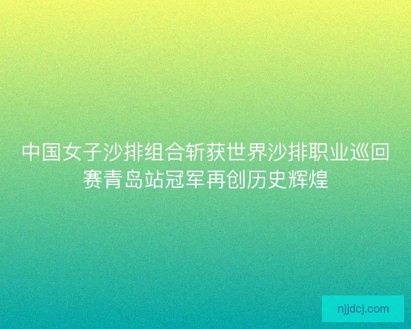 中国女子沙排组合斩获世界沙排职业巡回赛青岛站冠军再创历史辉煌